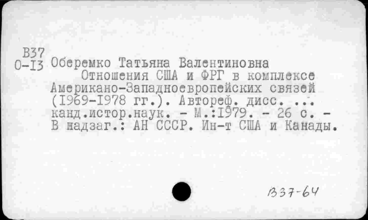 ﻿0-13 Оберемко Татьяна Валентиновна
Отношения США и ФРГ в комплексе Американо-Западноевропейских связей (1969-1978 гг.). Автореф. дисс. ... канд.истор.наук. - М.:1979. - 26 с. -В надзаг.: АН СССР. Ин-т США и Канады.
/3> 3 7 ■' 6 7